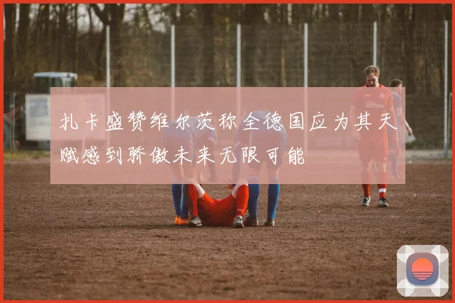 扎卡盛赞维尔茨称全德国应为其天赋感到骄傲未来无限可能