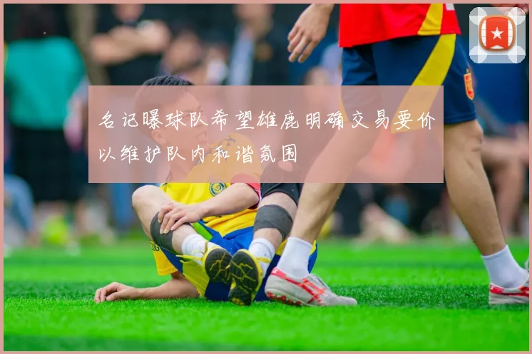 名记曝球队希望雄鹿明确交易要价以维护队内和谐氛围