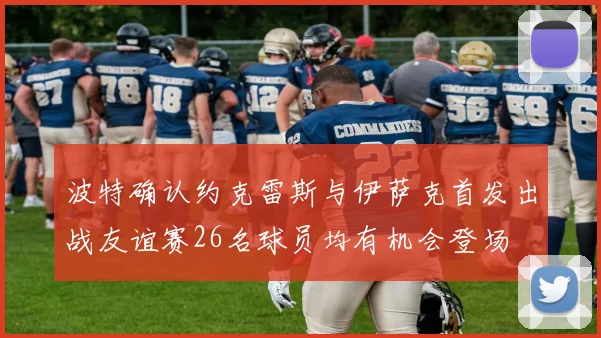 波特确认约克雷斯与伊萨克首发出战友谊赛26名球员均有机会登场