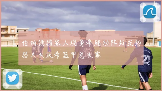 伦纳德携家人现身希腊助阵好友约瑟夫共庆希篮甲总决赛