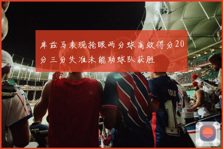 库兹马表现抢眼两分球高效得分20分三分失准未能助球队获胜