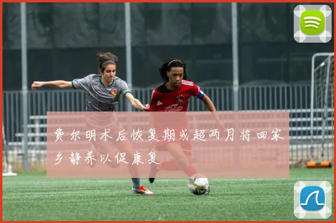 费尔明术后恢复期或超两月将回家乡静养以促康复