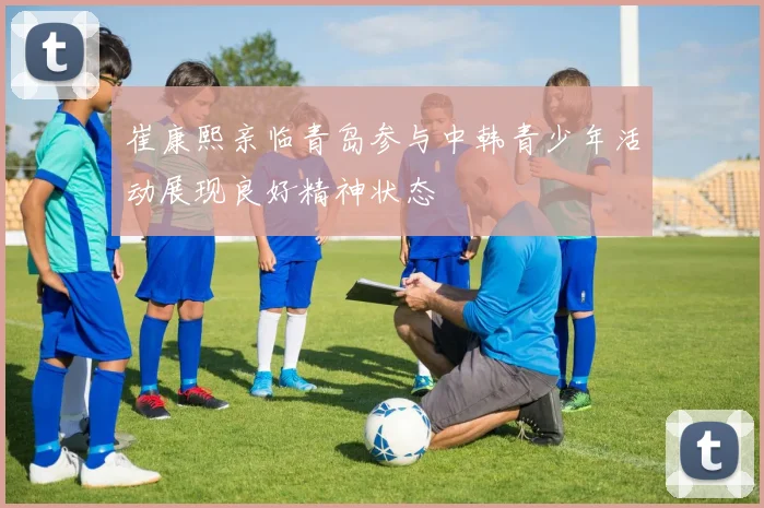 崔康熙亲临青岛参与中韩青少年活动展现良好精神状态