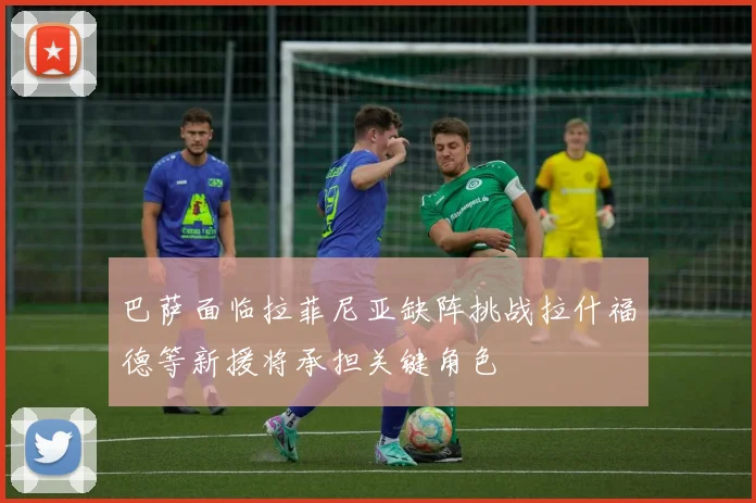 巴萨面临拉菲尼亚缺阵挑战拉什福德等新援将承担关键角色