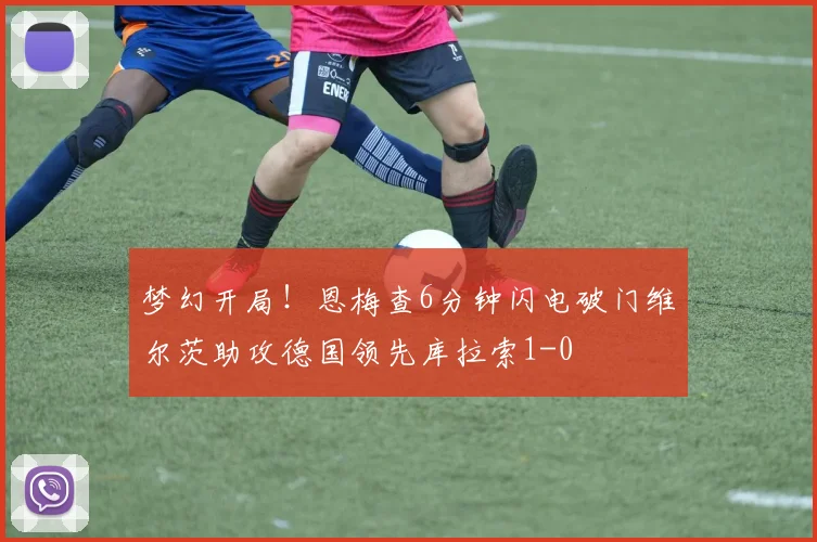 梦幻开局！恩梅查6分钟闪电破门维尔茨助攻德国领先库拉索1-0