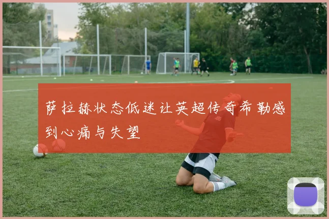萨拉赫状态低迷让英超传奇希勒感到心痛与失望