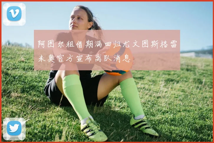 阿图尔租借期满回归尤文图斯格雷米奥官方宣布离队消息