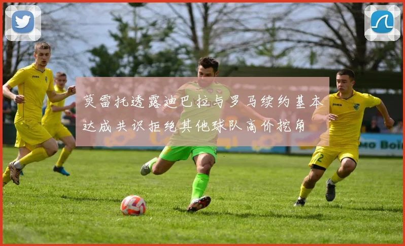 莫雷托透露迪巴拉与罗马续约基本达成共识拒绝其他球队高价挖角