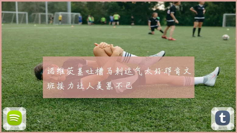 诺维茨基吐槽马刺运气太好邓肯文班接力让人羡慕不已