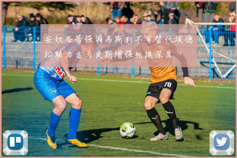 安切洛蒂强调韦斯利不可替代埃德松助力吉马良斯增强轮换深度