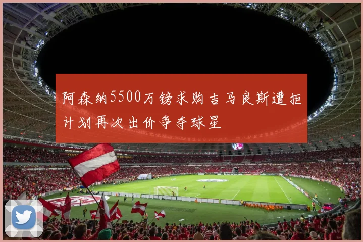 阿森纳5500万镑求购吉马良斯遭拒计划再次出价争夺球星