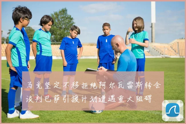 马竞坚定不移拒绝阿尔瓦雷斯转会谈判巴萨引援计划遭遇重大阻碍