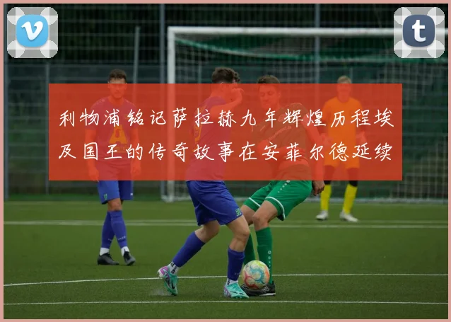 利物浦铭记萨拉赫九年辉煌历程埃及国王的传奇故事在安菲尔德延续