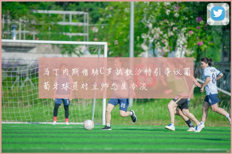 马丁内斯借助C罗执教沙特引争议葡萄牙球员对主帅态度冷淡