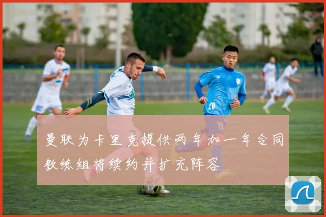 曼联为卡里克提供两年加一年合同教练组将续约并扩充阵容