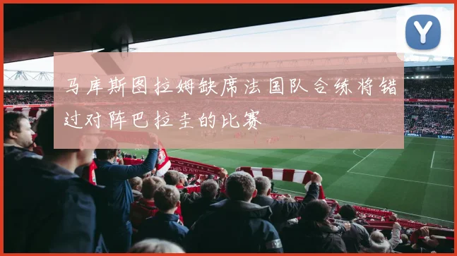 马库斯图拉姆缺席法国队合练将错过对阵巴拉圭的比赛
