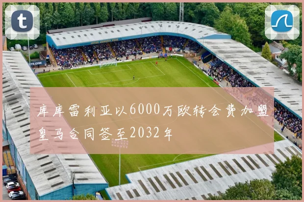 库库雷利亚以6000万欧转会费加盟皇马合同签至2032年