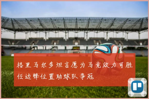 格里马尔多坦言愿为马竞效力可胜任边锋位置助球队争冠