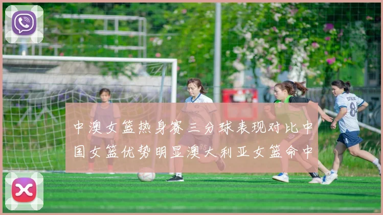 中澳女篮热身赛三分球表现对比中国女篮优势明显澳大利亚女篮命中率低下
