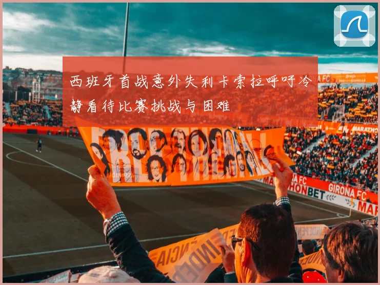 西班牙首战意外失利卡索拉呼吁冷静看待比赛挑战与困难