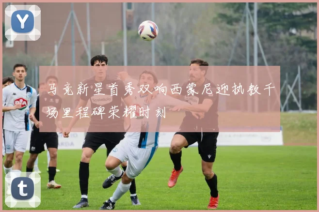 马竞新星首秀双响西蒙尼迎执教千场里程碑荣耀时刻