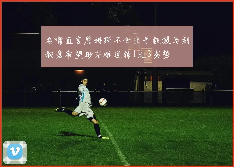 名嘴直言詹姆斯不会出手救援马刺翻盘希望渺茫难逆转1比3劣势