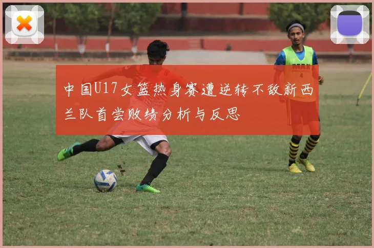 中国U17女篮热身赛遭逆转不敌新西兰队首尝败绩分析与反思