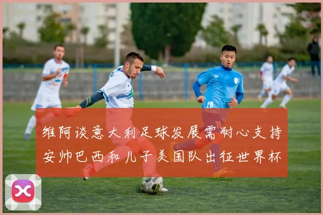 维阿谈意大利足球发展需耐心支持安帅巴西和儿子美国队出征世界杯