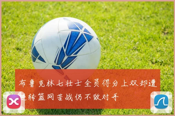 布鲁克林七壮士全员得分上双却遭逆转篮网苦战仍不敌对手