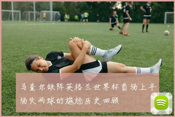 马奎尔缺阵英格兰世界杯首场上半场失两球的尴尬历史回顾