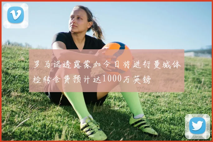 罗马诺透露蒙加今日将进行曼城体检转会费预计达1000万英镑
