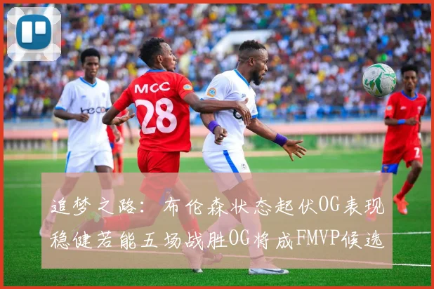 追梦之路：布伦森状态起伏OG表现稳健若能五场战胜OG将成FMVP候选