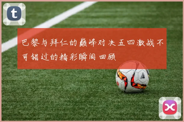 巴黎与拜仁的巅峰对决五四激战不可错过的精彩瞬间回顾