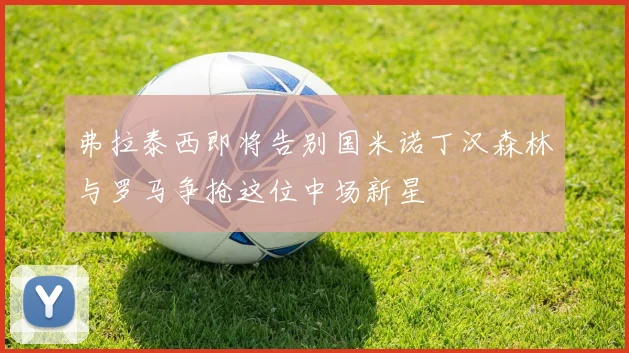 弗拉泰西即将告别国米诺丁汉森林与罗马争抢这位中场新星