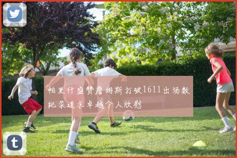 帕里什盛赞詹姆斯打破1611出场数纪录追求卓越令人欣慰