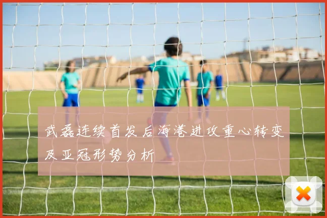 武磊连续首发后海港进攻重心转变及亚冠形势分析