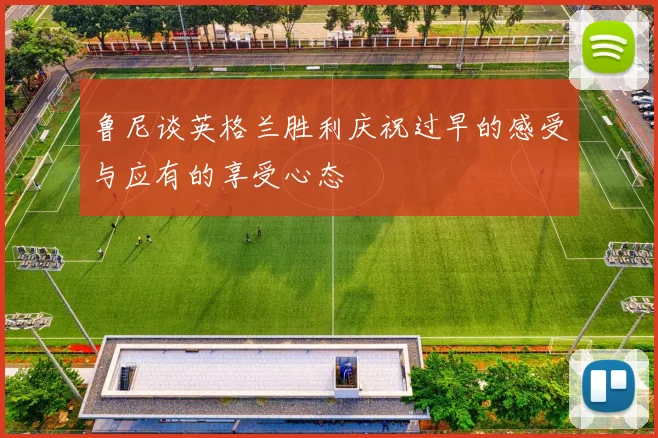 鲁尼谈英格兰胜利庆祝过早的感受与应有的享受心态